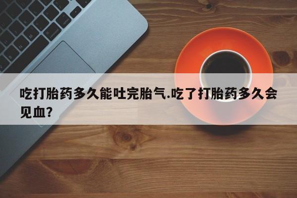 网上购买打胎药联系方式吃打胎药多久能吐完胎气.吃了打胎药多久会见血？