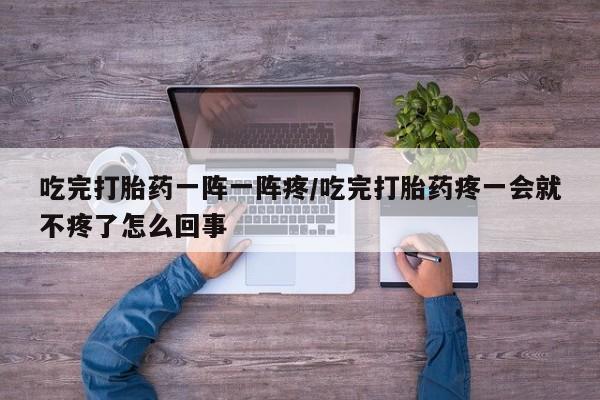 网上购买打胎药联系方式吃完打胎药一阵一阵疼/吃完打胎药疼一会就不疼了怎么回事