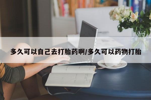 网上购买打胎药联系方式多久可以自己去打胎药啊/多久可以药物打胎