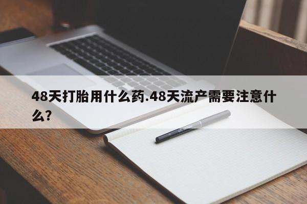 网上购买打胎药联系方式48天打胎用什么药.48天流产需要注意什么？