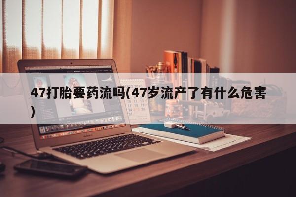 网上购买打胎药联系方式47打胎要药流吗(47岁流产了有什么危害)