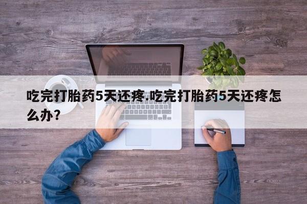 网上购买打胎药联系方式吃完打胎药5天还疼.吃完打胎药5天还疼怎么办？