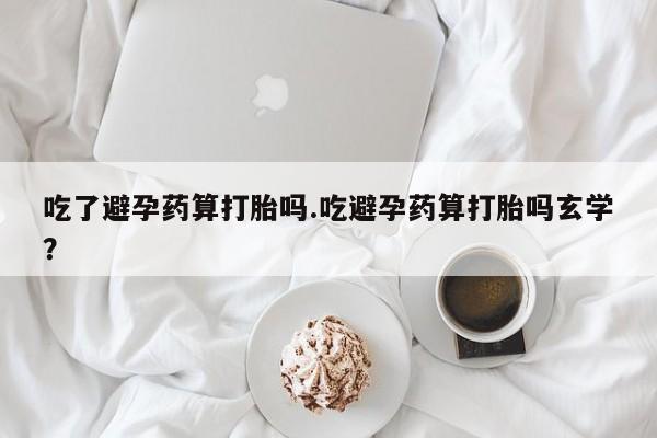网上购买打胎药联系方式吃了避孕药算打胎吗.吃避孕药算打胎吗玄学？