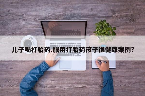 网上购买打胎药联系方式儿子喝打胎药.服用打胎药孩子很健康案例？