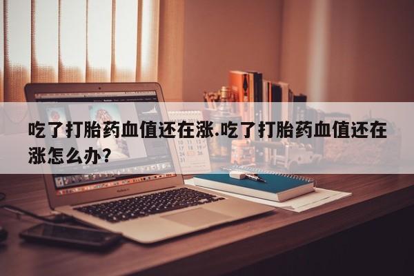 网上购买打胎药联系方式吃了打胎药血值还在涨.吃了打胎药血值还在涨怎么办？