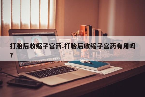 网上购买打胎药联系方式打胎后收缩子宫药.打胎后收缩子宫药有用吗？