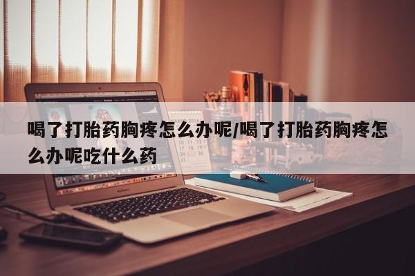 网上购买打胎药联系方式喝了打胎药胸疼怎么办呢/喝了打胎药胸疼怎么办呢吃什么药