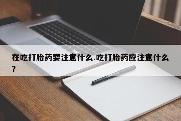 网上购买打胎药联系方式在吃打胎药要注意什么.吃打胎药应注意什么？