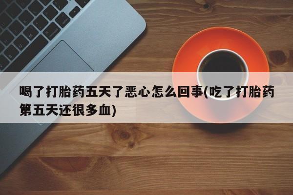 网上购买打胎药联系方式喝了打胎药五天了恶心怎么回事(吃了打胎药第五天还很多血)