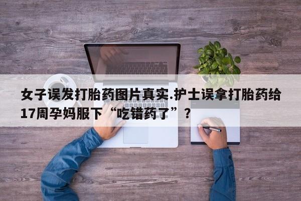 网上购买打胎药联系方式女子误发打胎药图片真实.护士误拿打胎药给17周孕妈服下“吃错药了”?
