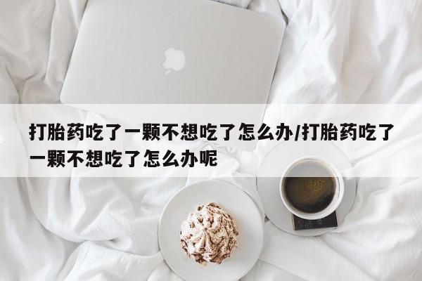 网上购买打胎药联系方式打胎药吃了一颗不想吃了怎么办/打胎药吃了一颗不想吃了怎么办呢