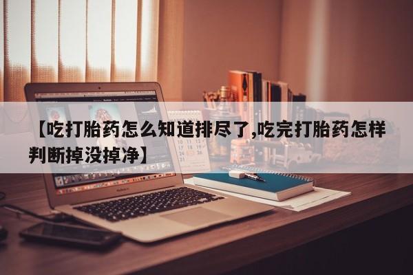 网上购买打胎药联系方式【吃打胎药怎么知道排尽了,吃完打胎药怎样判断掉没掉净】
