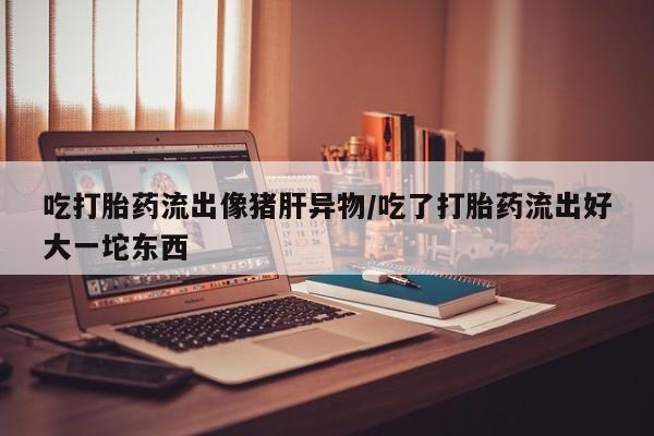 网上购买打胎药联系方式吃打胎药流出像猪肝异物/吃了打胎药流出好大一坨东西