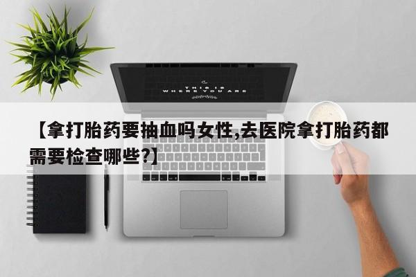 网上购买打胎药联系方式【拿打胎药要抽血吗女性,去医院拿打胎药都需要检查哪些?】