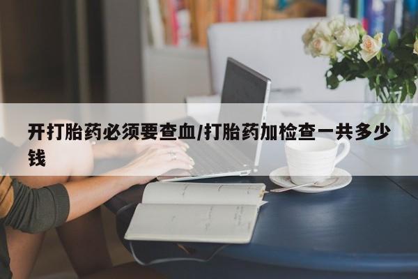 网上购买打胎药联系方式开打胎药必须要查血/打胎药加检查一共多少钱