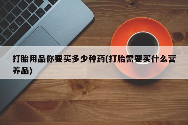 网上购买打胎药联系方式打胎用品你要买多少种药(打胎需要买什么营养品)