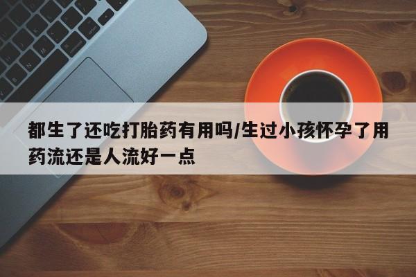 网上购买打胎药联系方式都生了还吃打胎药有用吗/生过小孩怀孕了用药流还是人流好一点