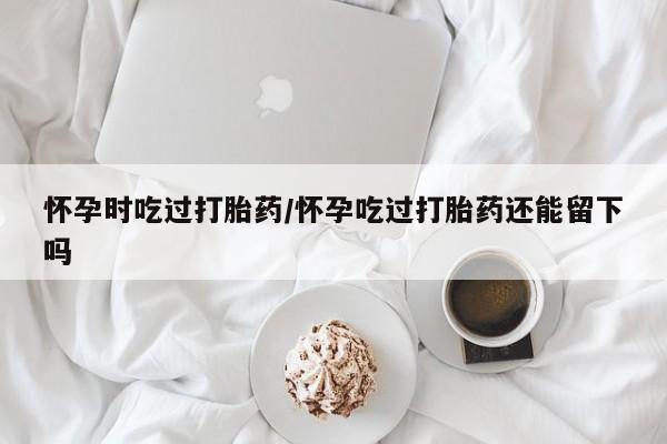 网上购买打胎药联系方式怀孕时吃过打胎药/怀孕吃过打胎药还能留下吗