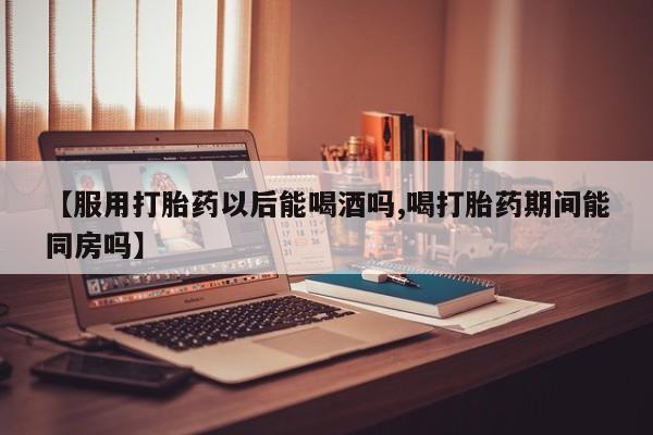 网上购买打胎药联系方式【服用打胎药以后能喝酒吗,喝打胎药期间能同房吗】
