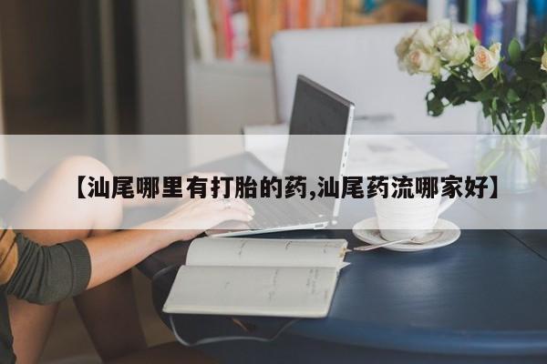 网上购买打胎药联系方式【汕尾哪里有打胎的药,汕尾药流哪家好】