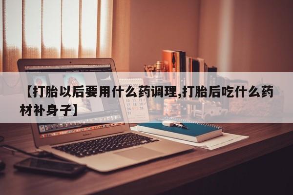 网上购买打胎药联系方式【打胎以后要用什么药调理,打胎后吃什么药材补身子】