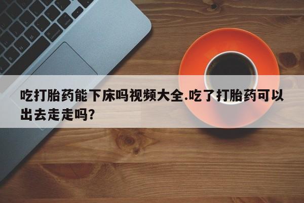 网上购买打胎药联系方式吃打胎药能下床吗视频大全.吃了打胎药可以出去走走吗？