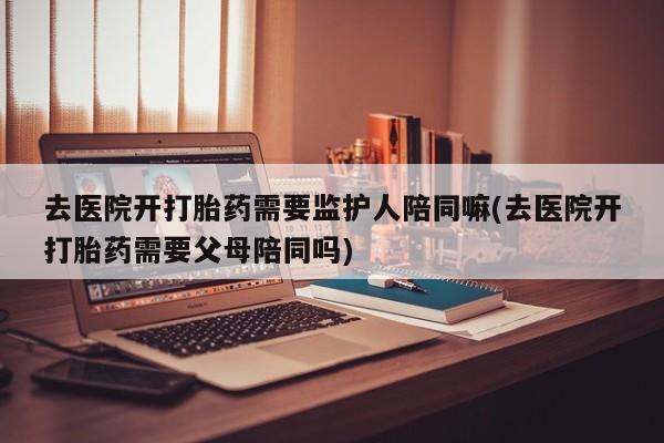 网上购买打胎药联系方式去医院开打胎药需要监护人陪同嘛(去医院开打胎药需要父母陪同吗)