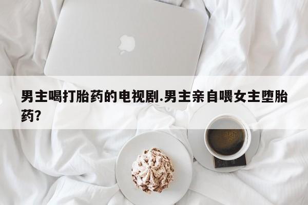 网上购买打胎药联系方式男主喝打胎药的电视剧.男主亲自喂女主堕胎药？