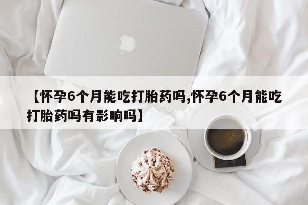 网上购买打胎药联系方式【怀孕6个月能吃打胎药吗,怀孕6个月能吃打胎药吗有影响吗】