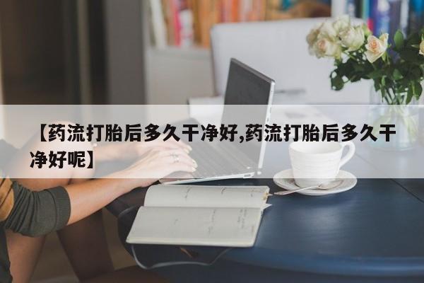 网上购买打胎药联系方式【药流打胎后多久干净好,药流打胎后多久干净好呢】