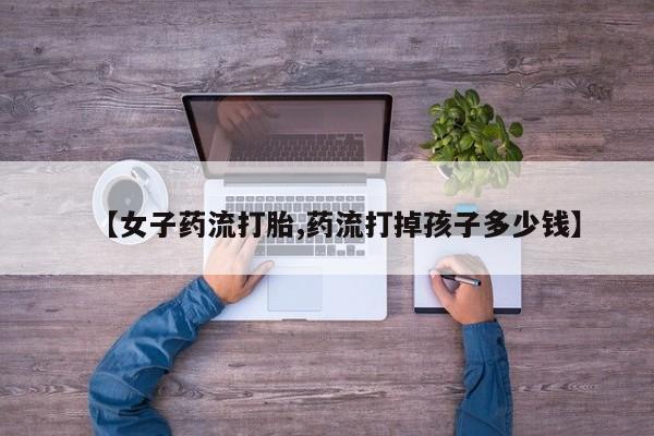 网上购买打胎药联系方式【女子药流打胎,药流打掉孩子多少钱】