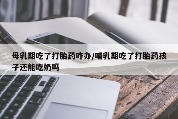 网上购买打胎药联系方式母乳期吃了打胎药咋办/哺乳期吃了打胎药孩子还能吃奶吗