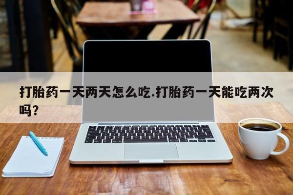 网上购买打胎药联系方式打胎药一天两天怎么吃.打胎药一天能吃两次吗?