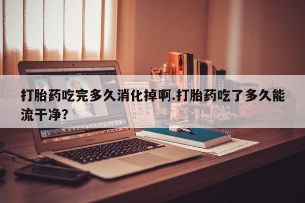 网上购买打胎药联系方式打胎药吃完多久消化掉啊.打胎药吃了多久能流干净?
