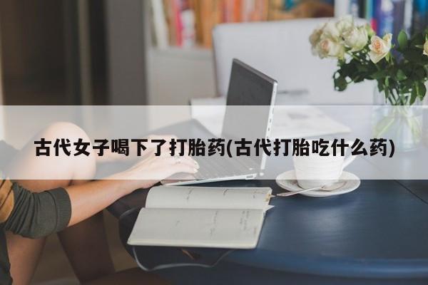 网上购买打胎药联系方式古代女子喝下了打胎药(古代打胎吃什么药)
