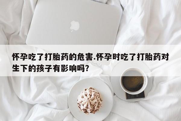 网上购买打胎药联系方式怀孕吃了打胎药的危害.怀孕时吃了打胎药对生下的孩子有影响吗？
