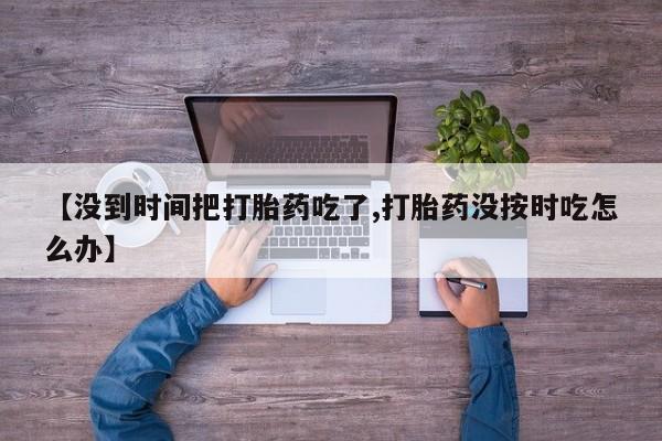 网上购买打胎药联系方式【没到时间把打胎药吃了,打胎药没按时吃怎么办】