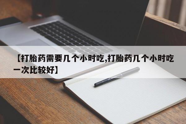 网上购买打胎药联系方式【打胎药需要几个小时吃,打胎药几个小时吃一次比较好】