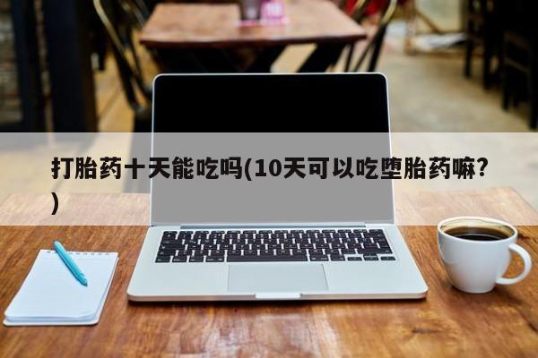 网上购买打胎药联系方式打胎药十天能吃吗(10天可以吃堕胎药嘛?)