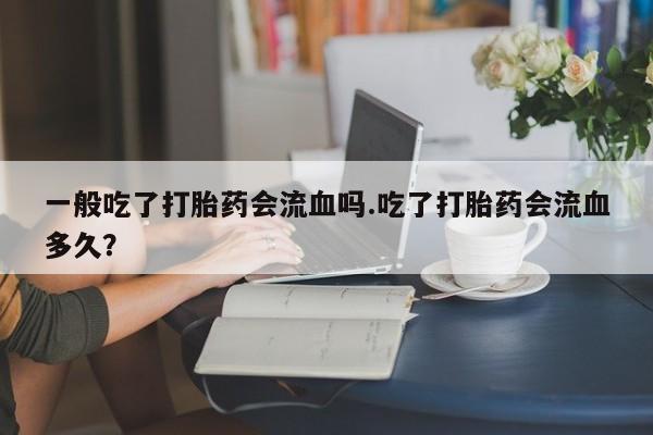 网上购买打胎药联系方式一般吃了打胎药会流血吗.吃了打胎药会流血多久？