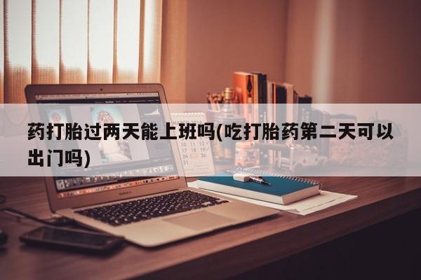 网上购买打胎药联系方式药打胎过两天能上班吗(吃打胎药第二天可以出门吗)