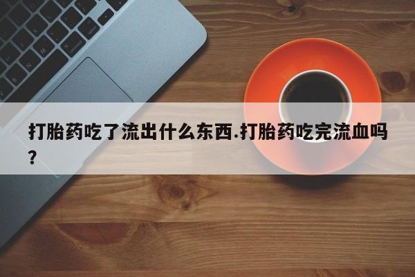 网上购买打胎药联系方式打胎药吃了流出什么东西.打胎药吃完流血吗？