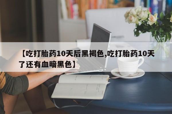 网上购买打胎药联系方式【吃打胎药10天后黑褐色,吃打胎药10天了还有血暗黑色】