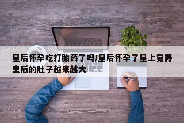 网上购买打胎药联系方式皇后怀孕吃打胎药了吗/皇后怀孕了皇上觉得皇后的肚子越来越大