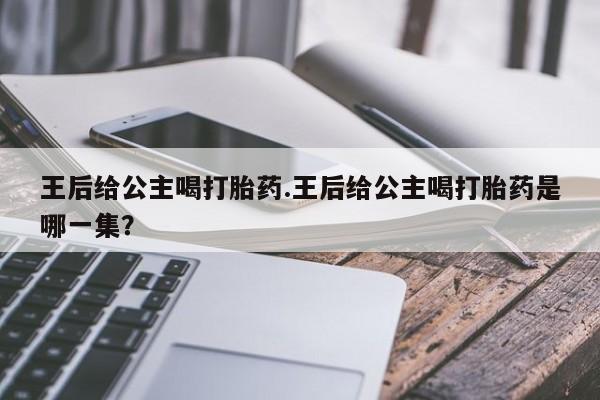 网上购买打胎药联系方式王后给公主喝打胎药.王后给公主喝打胎药是哪一集？
