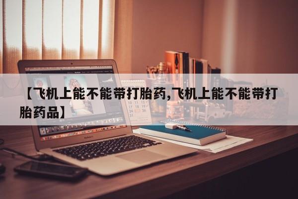 网上购买打胎药联系方式【飞机上能不能带打胎药,飞机上能不能带打胎药品】