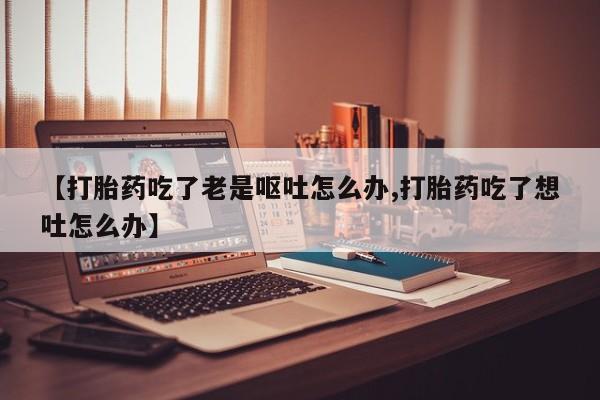 网上购买打胎药联系方式【打胎药吃了老是呕吐怎么办,打胎药吃了想吐怎么办】