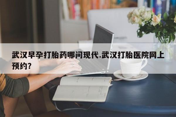 网上购买打胎药联系方式武汉早孕打胎药哪问现代.武汉打胎医院网上预约？