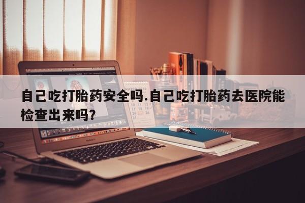 网上购买打胎药联系方式自己吃打胎药安全吗.自己吃打胎药去医院能检查出来吗?