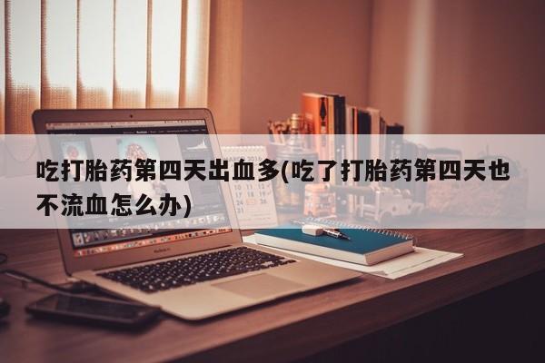 网上购买打胎药联系方式吃打胎药第四天出血多(吃了打胎药第四天也不流血怎么办)